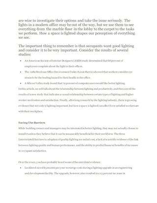 are wise to investigate their options and take the issue seriously. The
lights in a modern office may be out of the way, but we use them to see
everything-from the marble floor in the lobby to the carpet to the tasks
we perform. How a space is lighted shapes our perception of everything
we see.
The important thing to remember is that occupants want good lighting
and consider it to be very important. Consider the results of several
studies:
 An American Society of Interior Designers (ASID) study determined that68 percent of
employees complain about the light in their offices.
 The 1989 Steelcase Office Environment Index (Louis Harris) showed that workers consider eye
strain to be the leading hazard to their health in the office.
 A Silicon Valley study found that79 percent ofcomputerusers would like better lighting.
In this article,we will talk about the relationship between lighting and productivity,and then unveil the
results ofa new study that indicates a causal relationship between certain types oflighting and higher
worker motivation and satisfaction. Finally, afterlong research by the lighting industry, there is growing
evidence that not only is lighting important,but how a space is lighted can affect how satisfied workersare
with their workplace.
Facing T he Barriers
While building owners and managers may be interestedin better lighting, they may not actually choose to
install it unless they believe that it can be measurably beneficial for their workforce. The three
(interrelated) barriers to adoption ofquality lighting are initial cost, a lack ofscientific evidence ofthe link
between lighting quality and human performance, and the ability to predictfinancial benefits ofincreases
in occupant satisfaction.
Over the years,you have probably heard some ofthe anecdotal evidence:
 Lockheed saved$500,000 per year in energy costs during a lighting upgrade in an engineering
and development facility. The upgrade, however,also resulted in a 15 percent inc rease in
 