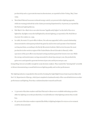 productivity and a 15 percent decreasein absenteeism, as reported in Solar Today, May/June
1995.
 West Bend Mutual Insurancereduced energy costs by 40 percentwith a lighting upgrade,
while increasing productivity in the claims processing department by 16 percent, as reported by
the National Lighting Bureau.
 Wal-Mart's Eco-Mart store saw sales become"significantly higher"on the half of the store
lighted by skylights versus the halflighted by electric lighting,as reported in The Wall Street
Journal, November 20,1995.
 In 1986, the main U.S. post office in Reno, Nevada was upgraded, with a causal relationship
demonstratedto subsequent productivity gains by mail sorters and operates ofmechanized
sorting machines, according to the Rocky Mountain Institute.Mail sorters became the most
productivein the western region ofthe United States (from Colorado to Hawaii), while
operators ofthe post office's mechanized sorting machines gained the lowest error rate. While
the energy and maintenance savings amounted to about $50,000 per year, the productivity
gains were anticipated to generate between $400,000 and $500,000 per year.
Compelling, but not scientific enough for some decision-makers. They wanted the "missing link"-scientific
evidence demonstrating a causal link between lighting quality and worker performance.
The lighting industry respondedto this need by forming the Light Right Consortium in partnership with
the U.S. Department ofEnergy, which just completed a landmark study ofthe causal link between worker
performance and lighting.First they conductedmarket research and found:
 7 5 percent ofdecision-makers said that iffactual evidencewere available indicating a positive
effect by lighting on workerproductivity, it would influence what lighting systems they would
buy.
 87 percent ofdecision-makers reported flexibility in lighting budgets ifa return on investment
could be demonstrated.
 