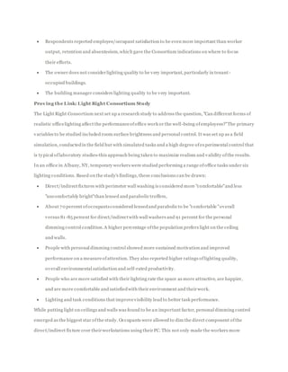  Respondents reported employee/occupant satisfaction to be even more important than worker
output, retention and absenteeism,which gave the Consortium indications on where to focus
their efforts.
 The owner does not considerlighting quality to be very important, particularly in tenant -
occupied buildings.
 The building manager considers lighting quality to be very important.
Proving the Link: Light Right Consortium Study
The Light Right Consortium next set up a research study to address the question, "Can different forms of
realistic officelighting affect the performanceofoffice work or the well-being ofemployees?"The primary
variables to be studied included room surface brightness and personal control. It was set up as a field
simulation, conductedin the field but with simulated tasks and a high degree ofexperimental control that
is typical oflaboratory studies-this approach being taken to maximize realism and validity ofthe results.
In an office in Albany, NY, temporary workers were studied performing a range ofoffice tasks under six
lighting conditions. Based on the study's findings, these conclusions can be drawn:
 Direct/indirect fixtures with perimeter wall washing is considered more "comfortable"and less
"uncomfortably bright"than lensed and parabolic troffers,
 About 70 percent ofoccupantsconsidered lensedand parabolic to be "comfortable "overall
versus 81-85 percent for direct/indirectwith wall washers and 91 percent for the personal
dimming control condition.A higher percentage ofthe population prefers light on the ceiling
and walls.
 People with personal dimming control showed more sustained motivation and improved
performance on a measureofattention. They also reported higher ratings oflighting quality,
overall environmental satisfaction and self-rated productivity.
 People who are more satisfied with their lighting rate the space as more attractive, are happier,
and are more comfortable and satisfiedwith their environment and theirwork.
 Lighting and task conditions that improvevisibility lead to better task performance.
While putting light on ceilings and walls was found to be an important factor, personal dimming control
emerged as the biggest star ofthe study. Occupants were allowed to dim the direct component ofthe
direct/indirect fixture over theirworkstations using theirPC. This not only made the workers more
 