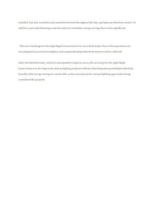 satisfied, but also resulted in increased motivation throughout the day-a primary productivity metric. In
addition, personal dimming control results in cumulative energy savings thatcan be significant.
. The next challengefor the Light Right Consortium is to run a field study where thesequestions are
investigated in an actual workplace and organizational productivity metricscan be collected.
After the full field study, which is anticipated to begin in 2004, the next step for the Light Right
Consortium is to develop tools-such as lighting analysis software thatintegrates potential productivity
benefits with energy savings to create a life-cyclecostanalysis for various lighting approaches being
considered for projects
 