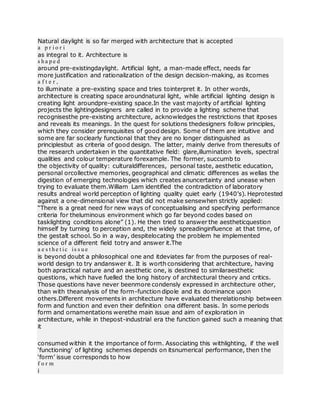Natural daylight is so far merged with architecture that is accepted
a p r i o r i
as integral to it. Architecture is
s h a p e d
around pre-existingdaylight. Artificial light, a man-made effect, needs far
more justification and rationalization of the design decision-making, as itcomes
a f t e r ,
to illuminate a pre-existing space and tries tointerpret it. In other words,
architecture is creating space aroundnatural light, while artificial lighting design is
creating light aroundpre-existing space.In the vast majority of artificial lighting
projects the lightingdesigners are called in to provide a lighting scheme that
recognisesthe pre-existing architecture, acknowledges the restrictions that itposes
and reveals its meanings. In the quest for solutions thedesigners follow principles,
which they consider prerequisites of good design. Some of them are intuitive and
some are far soclearly functional that they are no longer distinguished as
principlesbut as criteria of good design. The latter, mainly derive from theresults of
the research undertaken in the quantitative field: glare,illumination levels, spectral
qualities and colour temperature forexample. The former, succumb to
the objectivity of quality: culturaldifferences, personal taste, aesthetic education,
personal orcollective memories, geographical and climatic differences as wellas the
digestion of emerging technologies which creates anuncertainty and unease when
trying to evaluate them.William Lam identified the contradiction of laboratory
results andreal world perception of lighting quality quiet early (1940’s). Heprotested
against a one-dimensional view that did not make sensewhen strictly applied:
“There is a great need for new ways of conceptualising and specifying performance
criteria for theluminous environment which go far beyond codes based on
tasklighting conditions alone” (1). He then tried to answer the aestheticquestion
himself by turning to perception and, the widely spreadinginfluence at that time, of
the gestalt school. So in a way, despitelocating the problem he implemented
science of a different field totry and answer it.The
a e s t h e t ic is s u e
is beyond doubt a philosophical one and itdeviates far from the purposes of real-
world design to try andanswer it. It is worth considering that architecture, having
both apractical nature and an aesthetic one, is destined to similaraesthetic
questions, which have fuelled the long history of architectural theory and critics.
Those questions have never beenmore condensly expressed in architecture other,
than with theanalysis of the form-function dipole and its dominance upon
others.Different movements in architecture have evaluated therelationship between
form and function and even their definition ona different basis. In some periods
form and ornamentations werethe main issue and aim of exploration in
architecture, while in thepost-industrial era the function gained such a meaning that
it
consumed within it the importance of form. Associating this withlighting, if the well
‘functioning’ of lighting schemes depends on itsnumerical performance, then the
‘form’ issue corresponds to how
f o r m
i
 