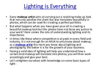 Lighting is Everything
• Every makeup artist aims at carrying out a ravishing make up look
that not only satisfies the client but also translates beautifully in
photos, which can be used for creating a perfect portfolio.
• But what happens when you have given your all in creating a
beautiful makeup look but the photos have not done any justice to
your work? Here comes the role of understanding lighting and its
importance.
• In times like these where competition is at peak in every field and
industry, it is not enough for an MUA to only know about makeup,
as a makeup artist the more you know about lighting and
photography, the better it is for the growth of your business.
• Having a solid idea of lighting will help you understand how a
certain kind makeup will translate into photos; you will then work
accordingly and give your best.
• Let’s enlighten ourselves with knowledge on some basic types of
light:
 