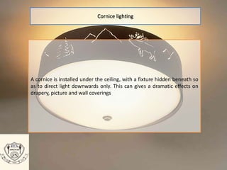 A cornice is installed under the ceiling, with a fixture hidden beneath so
as to direct light downwards only. This can gives a dramatic effects on
drapery, picture and wall coverings
Cornice lighting
 