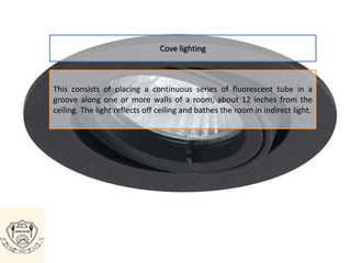 Cove lighting
This consists of placing a continuous series of fluorescent tube in a
groove along one or more walls of a room, about 12 inches from the
ceiling. The light reflects off ceiling and bathes the room in indirect light.
 