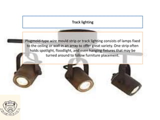 Track lighting
Plugmold-type wire mould strip or track lighting consists of lamps fixed
to the ceiling or wall in an array to offer great variety. One strip often
holds spotlight, floodlight, and even hanging fixtures that may be
turned around to follow furniture placement.
 