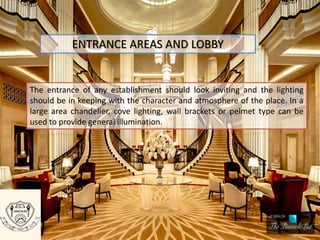 ENTRANCE AREAS AND LOBBY
The entrance of any establishment should look inviting and the lighting
should be in keeping with the character and atmosphere of the place. In a
large area chandelier, cove lighting, wall brackets or pelmet type can be
used to provide general illumination.
 