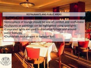 RESTAURANTS AND PUBLIC AREAS
•Atmosphere of lounge should be one of comfort and restfulness
•Scultpures or paintings can be highlighted using spotlights
•Concealed lights are used to dramatize foliage and around
water features
•Chandeliers look elegant in banquet hall
 