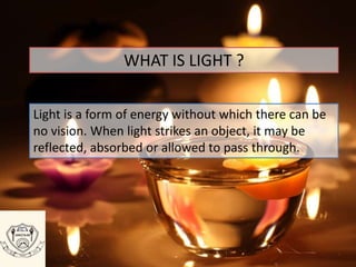 WHAT IS LIGHT ?
Light is a form of energy without which there can be
no vision. When light strikes an object, it may be
reflected, absorbed or allowed to pass through.
 