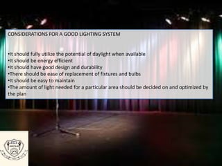 CONSIDERATIONS FOR A GOOD LIGHTING SYSTEM
•It should fully utilize the potential of daylight when available
•It should be energy efficient
•It should have good design and durability
•There should be ease of replacement of fixtures and bulbs
•It should be easy to maintain
•The amount of light needed for a particular area should be decided on and optimized by
the plan
 