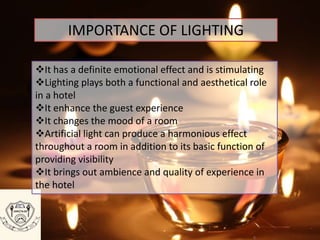 IMPORTANCE OF LIGHTING
It has a definite emotional effect and is stimulating
Lighting plays both a functional and aesthetical role
in a hotel
It enhance the guest experience
It changes the mood of a room
Artificial light can produce a harmonious effect
throughout a room in addition to its basic function of
providing visibility
It brings out ambience and quality of experience in
the hotel
 