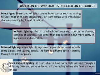 BASED ON THE WAY LIGHT IS DIRECTED ON THE OBJECT
Direct light: These kind of lights comes from source such as sealing
fixtures, that shed light downwards, or from lamps with translucent
shades spreading light in all direction
Indirect lighting: this is usually from concealed sources in alcoves,
cornices or valances. It is softer than direct lighting, but more costly in
installation and operation
Diffused lighting: when light fittings are completely enclosed as with
some globes and sealing panels, the light is diffused since it passes
through the glass or plastic
Semi indirect lighting: it is possible to have some light passing through a
diffusing bowl and some reflected off the sealing where the fixture is open
on top
 