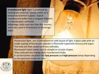 Incandescent light: light is produced by
heating any material, usually metal, to a
temperature which it glows. Typical
incandescent bulbs have a tungsten filament
in a sealed glass container.
Advantage: bulb costs less than the fixtures
and tubes used in fluorescent or discharge
types
Fluorescent light: are a luminescent or cold source of light. A glass tube with an
inside coating of fluorescent powder is filled with vaporized mercury and argon.
The ends are then sealed with two cathodes.
Fluorescent tubes comes only in straight or circular shapes.
they consume less energy than incandescent bulbs
It can be further classified into low pressure and high pressure lamps depending
on the pressure inside the tube
 