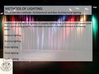 METHODS OF LIGHTING
There are two methods- Architectural and Non Architectural lighting
Architectural and Built-in lighting: it supplies lighting that is functional and unobtrusive
And is particularly good fro contemporary rooms. It may be achieved in following
ways:-
•Valance lighting
•Cornice lighting
•Cove lighting
•Track lighting
•Soffit lighting
 
