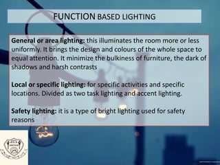 FUNCTION BASED LIGHTING
General or area lighting: this illuminates the room more or less
uniformly. It brings the design and colours of the whole space to
equal attention. It minimize the bulkiness of furniture, the dark of
shadows and harsh contrasts
Local or specific lighting: for specific activities and specific
locations. Divided as two task lighting and accent lighting.
Safety lighting: it is a type of bright lighting used for safety
reasons
 