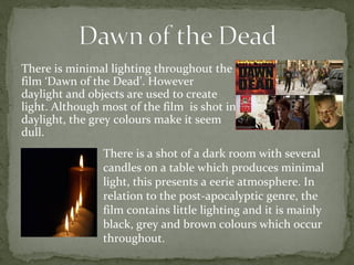 There is minimal lighting throughout the 
film ‘Dawn of the Dead’. However 
daylight and objects are used to create 
light. Although most of the film is shot in 
daylight, the grey colours make it seem 
dull. 
There is a shot of a dark room with several 
candles on a table which produces minimal 
light, this presents a eerie atmosphere. In 
relation to the post-apocalyptic genre, the 
film contains little lighting and it is mainly 
black, grey and brown colours which occur 
throughout. 
 