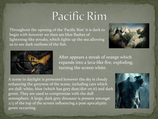Throughout the opening of the ‘Pacific Rim’ it is dark to 
begin with however we then see blue flashes of 
lightening-like streaks, which lights up the sea allowing 
us to see dark outlines of the fish. 
After appears a streak of orange which 
expands into a lava-like fire, exploding; 
turning the screen white. 
A scene in daylight is presented however the sky is cloudy 
enhancing the greyness of the scene, including cars which 
are dull: white, blue (which has grey dust/dirt on it) and dark 
green. They are used to compromise with the dull 
atmosphere. A large, dark grey dinosaur is present amongst 
2/3 of the top of the screen influencing a post-apocalyptic 
genre occurring. 
 