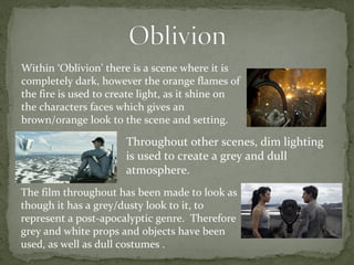 Within ‘Oblivion’ there is a scene where it is 
completely dark, however the orange flames of 
the fire is used to create light, as it shine on 
the characters faces which gives an 
brown/orange look to the scene and setting. 
Throughout other scenes, dim lighting 
is used to create a grey and dull 
atmosphere. 
The film throughout has been made to look as 
though it has a grey/dusty look to it, to 
represent a post-apocalyptic genre. Therefore 
grey and white props and objects have been 
used, as well as dull costumes . 
 