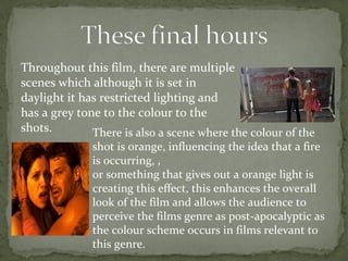 Throughout this film, there are multiple 
scenes which although it is set in 
daylight it has restricted lighting and 
has a grey tone to the colour to the 
shots. There is also a scene where the colour of the 
shot is orange, influencing the idea that a fire 
is occurring, , 
or something that gives out a orange light is 
creating this effect, this enhances the overall 
look of the film and allows the audience to 
perceive the films genre as post-apocalyptic as 
the colour scheme occurs in films relevant to 
this genre. 
 