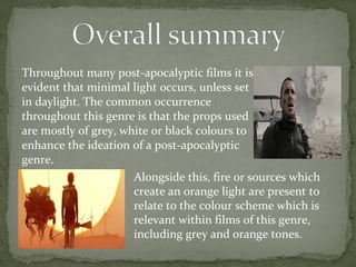 Throughout many post-apocalyptic films it is 
evident that minimal light occurs, unless set 
in daylight. The common occurrence 
throughout this genre is that the props used 
are mostly of grey, white or black colours to 
enhance the ideation of a post-apocalyptic 
genre. 
Alongside this, fire or sources which 
create an orange light are present to 
relate to the colour scheme which is 
relevant within films of this genre, 
including grey and orange tones. 
