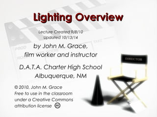 LLiigghhttiinngg OOvveerrvviieeww 
Lecture Created 9/8/10 
Updated 10/13/14 
by John M. Grace, 
film worker and instructor 
D.A.T.A. Charter High School 
Albuquerque, NM 
© 2010, John M. Grace 
Free to use in the classroom 
under a Creative Commons 
attribution license 
 