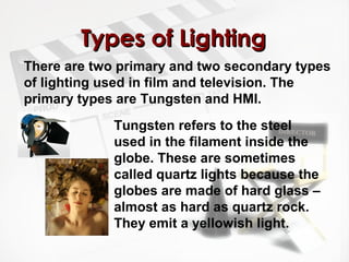 TTyyppeess ooff LLiigghhttiinngg 
There are two primary and two secondary types 
of lighting used in film and television. The 
primary types are Tungsten and HMI. 
Tungsten refers to the steel 
used in the filament inside the 
globe. These are sometimes 
called quartz lights because the 
globes are made of hard glass – 
almost as hard as quartz rock. 
They emit a yellowish light. 
 