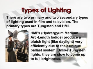 TTyyppeess ooff LLiigghhttiinngg 
There are two primary and two secondary types 
of lighting used in film and television. The 
primary types are Tungsten and HMI. 
HMI’s (Hydrargyum Medium 
Arc-Length Iodide) produce a 
bluish light (like daylight) very 
efficiently due to their unique 
ballast system. Unlike Tungsten 
lights, they are slow to come up 
to full brightness. 
 