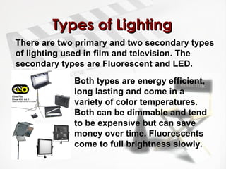 TTyyppeess ooff LLiigghhttiinngg 
There are two primary and two secondary types 
of lighting used in film and television. The 
secondary types are Fluorescent and LED. 
Both types are energy efficient, 
long lasting and come in a 
variety of color temperatures. 
Both can be dimmable and tend 
to be expensive but can save 
money over time. Fluorescents 
come to full brightness slowly. 
 
