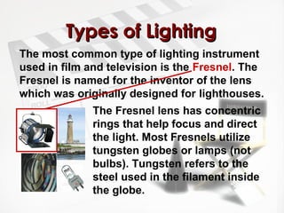 TTyyppeess ooff LLiigghhttiinngg 
The most common type of lighting instrument 
used in film and television is the Fresnel. The 
Fresnel is named for the inventor of the lens 
which was originally designed for lighthouses. 
The Fresnel lens has concentric 
rings that help focus and direct 
the light. Most Fresnels utilize 
tungsten globes or lamps (not 
bulbs). Tungsten refers to the 
steel used in the filament inside 
the globe. 
 