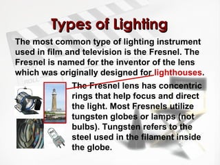 TTyyppeess ooff LLiigghhttiinngg 
The most common type of lighting instrument 
used in film and television is the Fresnel. The 
Fresnel is named for the inventor of the lens 
which was originally designed for lighthouses. 
The Fresnel lens has concentric 
rings that help focus and direct 
the light. Most Fresnels utilize 
tungsten globes or lamps (not 
bulbs). Tungsten refers to the 
steel used in the filament inside 
the globe. 
 