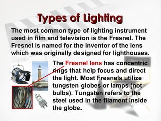 TTyyppeess ooff LLiigghhttiinngg 
The most common type of lighting instrument 
used in film and television is the Fresnel. The 
Fresnel is named for the inventor of the lens 
which was originally designed for lighthouses. 
The Fresnel lens has concentric 
rings that help focus and direct 
the light. Most Fresnels utilize 
tungsten globes or lamps (not 
bulbs). Tungsten refers to the 
steel used in the filament inside 
the globe. 
 