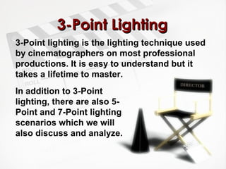 33--PPooiinntt LLiigghhttiinngg 
3-Point lighting is the lighting technique used 
by cinematographers on most professional 
productions. It is easy to understand but it 
takes a lifetime to master. 
In addition to 3-Point 
lighting, there are also 5- 
Point and 7-Point lighting 
scenarios which we will 
also discuss and analyze. 
 