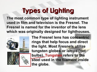 TTyyppeess ooff LLiigghhttiinngg 
The most common type of lighting instrument 
used in film and television is the Fresnel. The 
Fresnel is named for the inventor of the lens 
which was originally designed for lighthouses. 
The Fresnel lens has concentric 
rings that help focus and direct 
the light. Most Fresnels utilize 
tungsten globes or lamps (not 
bulbs). Tungsten refers to the 
steel used in the filament inside 
the globe. 
 