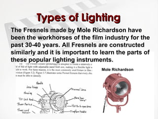 TTyyppeess ooff LLiigghhttiinngg 
The Fresnels made by Mole Richardson have 
been the workhorses of the film industry for the 
past 30-40 years. All Fresnels are constructed 
similarly and it is important to learn the parts of 
these popular lighting instruments. 
Mole Richardson 
 