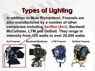 TTyyppeess ooff LLiigghhttiinngg 
In addition to Mole Richardson, Fresnels are 
also manufactured by a number of other 
companies including Arriflex (Arri), Bardwell 
McCallister, LTM and DeSisti. They range in 
intensity from 125 watts to over 20,000 watts. 
Arri Fresnel Bardwell-McAlister LTM Fresnel DeSisti Fresnel 
 
