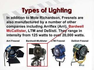 TTyyppeess ooff LLiigghhttiinngg 
In addition to Mole Richardson, Fresnels are 
also manufactured by a number of other 
companies including Arriflex (Arri), Bardwell 
McCallister, LTM and DeSisti. They range in 
intensity from 125 watts to over 20,000 watts. 
Arri Fresnel Bardwell-McAlister LTM Fresnel DeSisti Fresnel 
 
