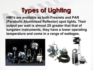 TTyyppeess ooff LLiigghhttiinngg 
HMI’s are available as both Fresnels and PAR 
(Parabolic Aluminized Reflector) spot lights. Their 
output per watt is almost 2X greater that that of 
tungsten instruments, they have a lower operating 
temperature and come in a range of wattages. 
 
