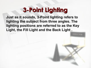 33--PPooiinntt LLiigghhttiinngg 
Just as it sounds, 3-Point lighting refers to 
lighting the subject from three angles. The 
lighting positions are referred to as the Key 
Light, the Fill Light and the Back Light . 
 