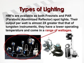 TTyyppeess ooff LLiigghhttiinngg 
HMI’s are available as both Fresnels and PAR 
(Parabolic Aluminized Reflector) spot lights. Their 
output per watt is almost 2X greater that that of 
tungsten instruments, they have a lower operating 
temperature and come in a range of wattages. 
 