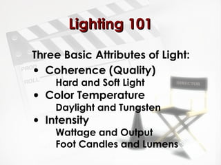 LLiigghhttiinngg 110011 
Three Basic Attributes of Light: 
· Coherence (Quality) 
Hard and Soft Light 
· Color Temperature 
Daylight and Tungsten 
· Intensity 
Wattage and Output 
Foot Candles and Lumens 
 