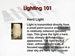 LLiigghhttiinngg 110011 
Hard Light 
Light is transmitted directly from 
a small point source and results 
in relatively coherent (parallel) 
rays. This gives the light a hard, 
crisp, sharply defined 
appearance. The light from a 
clear, unfrosted light bulb, a 
focused spotlight, or the sun in a 
clear sky are hard light sources 
 
