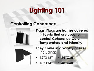 LLiigghhttiinngg 110011 
Controlling Coherence 
Flags: Flags are frames covered 
in fabric that are used to 
control Coherence Color 
Temperature and Intensity 
They come in a variety of sizes 
including: 
• 12”X16” 
• 18”X24” 
• 24”X36” 
• 48”X48” 
 