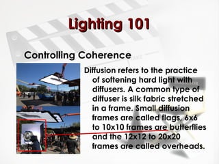 LLiigghhttiinngg 110011 
Controlling Coherence 
Diffusion refers to the practice 
of softening hard light with 
diffusers. A common type of 
diffuser is silk fabric stretched 
in a frame. Small diffusion 
frames are called flags, 6x6 
to 10x10 frames are butterflies 
and the 12x12 to 20x20 
frames are called overheads. 
 