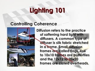 LLiigghhttiinngg 110011 
Controlling Coherence 
Diffusion refers to the practice 
of softening hard light with 
diffusers. A common type of 
diffuser is silk fabric stretched 
in a frame. Small diffusion 
frames are called flags, 6x6 
to 10x10 frames are butterflies 
and the 12x12 to 20x20 
frames are called overheads. 
 