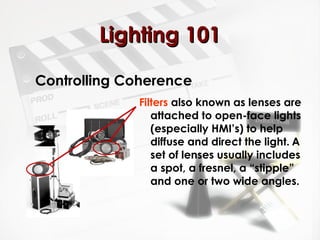 LLiigghhttiinngg 110011 
Controlling Coherence 
Filters also known as lenses are 
attached to open-face lights 
(especially HMI’s) to help 
diffuse and direct the light. A 
set of lenses usually includes 
a spot, a fresnel, a “stipple” 
and one or two wide angles. 
 
