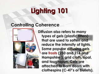 LLiigghhttiinngg 110011 
Controlling Coherence 
Diffusion also refers to many 
types of gels (plastic filters) 
that are used to soften and 
reduce the intensity of lights. 
Some popular diffusing gels 
are frosts (250 and 216 and 
Hampshire ), grid cloth, opal, 
and toughspun. Gels are 
attached to barn doors with 
clothespins (C-47’s or bullets). 
 