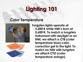 LLiigghhttiinngg 110011 
Color Temperature 
Tungsten lights operate at 
3,200oK while HMI’s burn at 
5,600oK. To match a tungsten 
instrument with daylight or an 
HMI, we attach a CTB (color 
temperature blue) color 
correction gel to the light. To 
match an HMI with tungsten 
we attach CTO (color 
temperature orange). 
 