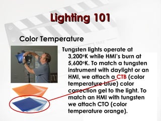 LLiigghhttiinngg 110011 
Color Temperature 
Tungsten lights operate at 
3,200oK while HMI’s burn at 
5,600oK. To match a tungsten 
instrument with daylight or an 
HMI, we attach a CTB (color 
temperature blue) color 
correction gel to the light. To 
match an HMI with tungsten 
we attach CTO (color 
temperature orange). 
 