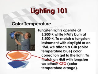 LLiigghhttiinngg 110011 
Color Temperature 
Tungsten lights operate at 
3,200oK while HMI’s burn at 
5,600oK. To match a tungsten 
instrument with daylight or an 
HMI, we attach a CTB (color 
temperature blue) color 
correction gel to the light. To 
match an HMI with tungsten 
we attach CTO (color 
temperature orange). 
 