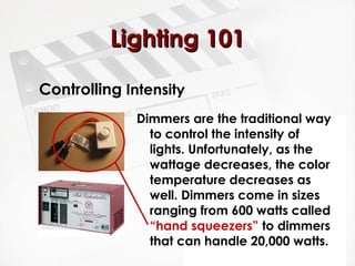 LLiigghhttiinngg 110011 
Controlling Intensity 
Dimmers are the traditional way 
to control the intensity of 
lights. Unfortunately, as the 
wattage decreases, the color 
temperature decreases as 
well. Dimmers come in sizes 
ranging from 600 watts called 
“hand squeezers” to dimmers 
that can handle 20,000 watts. 
 