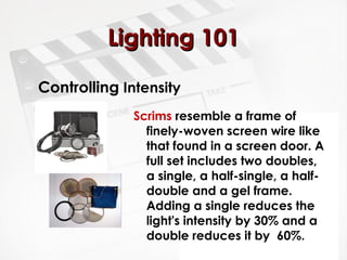LLiigghhttiinngg 110011 
Controlling Intensity 
Scrims resemble a frame of 
finely-woven screen wire like 
that found in a screen door. A 
full set includes two doubles, 
a single, a half-single, a half-double 
and a gel frame. 
Adding a single reduces the 
light's intensity by 30% and a 
double reduces it by 60%. 
 